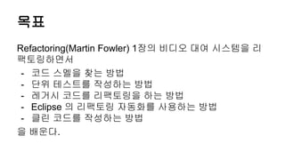 목표
Refactoring(Martin Fowler) 1장의 비디오 대여 시스템을 리
팩토링하면서
- 코드 스멜을 찾는 방법
- 단위 테스트를 작성하는 방법
- 레거시 코드를 리팩토링을 하는 방법
- Eclipse 의 리팩토링 자동화를 사용하는 방법
- 클린 코드를 작성하는 방법
을 배운다.
 