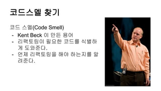 코드스멜 찾기
코드 스멜(Code Smell)
- Kent Beck 이 만든 용어
- 리팩토링이 필요한 코드를 식별하
게 도와준다.
- 언제 리팩토링을 해야 하는지를 알
려준다.
 