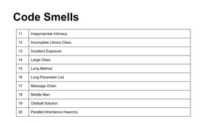 Code Smells
11 Inappropriate Intimacy
12 Incomplete Library Class
13 Incedent Exposure
14 Large Class
15 Long Method
16 Long Parameter List
17 Message Chain
18 Middle Man
19 Oddball Solution
20 Parallel Inheritance Hiearchy
 
