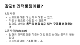 잠깐!! 리팩토링이란?
1.명사형
- 소프트웨어를 더 쉽게 이해할 수 있고,
- 적은 비용으로 수정할 수 있도록
- 겉으로 보이는 동작의 변화 없이 내부 구조를 변경하는
것
2.동사형(Refactor)
- 일련의 리팩토링을 적용하여 겉으로 보이는 동작의 변화
없이
- 소프트웨어의 구조를 바꾸다.
 