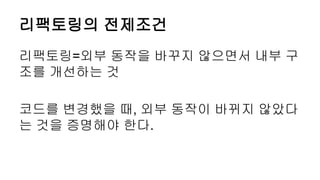 리팩토링의 전제조건
리팩토링=외부 동작을 바꾸지 않으면서 내부 구
조를 개선하는 것
코드를 변경했을 때, 외부 동작이 바뀌지 않았다
는 것을 증명해야 한다.
 