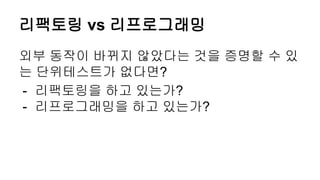 리팩토링 vs 리프로그래밍
외부 동작이 바뀌지 않았다는 것을 증명할 수 있
는 단위테스트가 없다면?
- 리팩토링을 하고 있는가?
- 리프로그래밍을 하고 있는가?
 