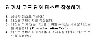 레거시 코드 단위 테스트 작성하기
1. 생성자 테스트 작성하기
2. 테스트 커버리지를 측정한다.
3. 테스트 되지 않은 코드를 커버할 수 있는 새로운 테스트
를 작성한다. ( Characterization Test )
4. 테스트 커버리지가 100%에 가까워질 때까지 테스트 코
드를 작성한다.
 