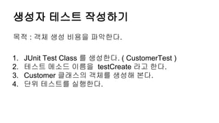 생성자 테스트 작성하기
목적 : 객체 생성 비용을 파악한다.
1. JUnit Test Class 를 생성한다. ( CustomerTest )
2. 테스트 메소드 이름을 testCreate 라고 한다.
3. Customer 클래스의 객체를 생성해 본다.
4. 단위 테스트를 실행한다.
 
