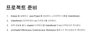 프로젝트 준비
1. Eclipse 를 실행하고 Java Project 를 생성한다. ( 프로젝트 이름을 VideoRental )
2. VideoRental 프로젝트에서 src 디렉토리를 선택한다.
3. 압축 파일을 풀고, chapter1 디렉토리를 VideoRental 의 src 디렉토리로 복사한다.
4. src/chapter1/Movie.java, Customer.java, Rental.java 클래스가 복사되었는지 확인한다.
 