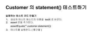 Customer 의 statement() 테스트하기
실패하는 테스트 코드 만들기
1. 생성자 테스트 메소드의 이름을 testX 로 바꾼다.
2. assert 문을 추가한다.
assertEquals(“”,customer.statement())
3. 테스트를 실행한다. ( 빨간불 )
 