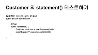 Customer 의 statement() 테스트하기
실패하는 테스트 코드 만들기
public class CustomerTest {
@Test
public void testX() {
Customer customer = new Customer(null);
assertEquals(“”,customer.statement())
}
}
 