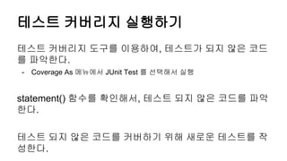 테스트 커버리지 실행하기
테스트 커버리지 도구를 이용하여, 테스트가 되지 않은 코드
를 파악한다.
- Coverage As 메뉴에서 JUnit Test 를 선택해서 실행
statement() 함수를 확인해서, 테스트 되지 않은 코드를 파악
한다.
테스트 되지 않은 코드를 커버하기 위해 새로운 테스트를 작
성한다.
 