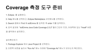 Coverage 측정 도구 준비
1. Eclipse 를 실행한다.
2. Help 메뉴를 선택하고, Eclipse Marketplace 서브메뉴를 선택한다.
3. Search 탭에서 Find 에 eclEmma 를 입력한 후 enter 키를 입력한다.
4. 검색 결과에 "eclEmma Java Code Coverage 2.3.2" 플러그인이 뜨면, 아래쪽에 있는 "Insall" 버튼
을 클릭해서 설치한다.
설치확인하기
1. Package Explorer 에서 Java Project 를 선택한다.
2. 오른쪽 버튼을 눌러서 "Run As" 메뉴 아래에 "Coverage As" 메뉴가 보이는지 확인한다.
 