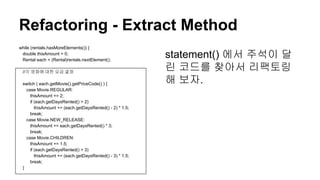 Refactoring - Extract Method
statement() 에서 주석이 달
린 코드를 찾아서 리팩토링
해 보자.
while (rentals.hasMoreElements()) {
double thisAmount = 0;
Rental each = (Rental)rentals.nextElement();
//각 영화에 대한 요금 결정
switch ( each.getMovie().getPriceCode() ) {
case Movie.REGULAR:
thisAmount += 2;
if (each.getDaysRented() > 2)
thisAmount += (each.getDaysRented() - 2) * 1.5;
break;
case Movie.NEW_RELEASE:
thisAmount += each.getDaysRented() * 3;
break;
case Movie.CHILDREN:
thisAmount += 1.5;
if (each.getDaysRented() > 3)
thisAmount += (each.getDaysRented() - 3) * 1.5;
break;
}
 