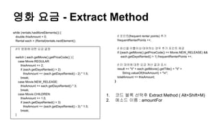 영화 요금 - Extract Method
while (rentals.hasMoreElements()) {
double thisAmount = 0;
Rental each = (Rental)rentals.nextElement();
//각 영화에 대한 요금 결정
switch ( each.getMovie().getPriceCode() ) {
case Movie.REGULAR:
thisAmount += 2;
if (each.getDaysRented() > 2)
thisAmount += (each.getDaysRented() - 2) * 1.5;
break;
case Movie.NEW_RELEASE:
thisAmount += each.getDaysRented() * 3;
break;
case Movie.CHILDREN:
thisAmount += 1.5;
if (each.getDaysRented() > 3)
thisAmount += (each.getDaysRented() - 3) * 1.5;
break;
}
// 포인트(frequent renter points) 추가
frequentRenterPoints ++;
// 최신을 이틀이상 대여하는 경우 추가 포인트 제공
if ((each.getMovie().getPriceCode() == Movie.NEW_RELEASE) &&
each.getDaysRented() > 1) frequentRenterPoints ++;
// 이 대여에 대한 요금 계산 결과 표시
result += "t" + each.getMovie().getTitle() + "t" +
String.valueOf(thisAmount) + "n";
totalAmount += thisAmount;
}
1. 코드 블록 선택후 Extract Method ( Alt+Shift+M)
2. 메소드 이름 : amountFor
 