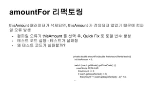 amountFor 리팩토링
thisAmount 패러미터가 삭제되면, thisAmount 가 정의되지 않았기 때문에 컴파
일 오류 발생
- 컴파일 오류가 thisAmount 를 선택 후, Quick Fix 로 로컬 변수 생성
- 테스트 코드 실행 : 테스트가 실패함
- 왜 테스트 코드가 실패할까?
private double amountFor(double thisAmount,Rental each) {
int thisAmount = 0;
switch ( each.getMovie().getPriceCode() ) {
case Movie.REGULAR:
thisAmount += 2;
if (each.getDaysRented() > 2)
thisAmount += (each.getDaysRented() - 2) * 1.5;
...
 
