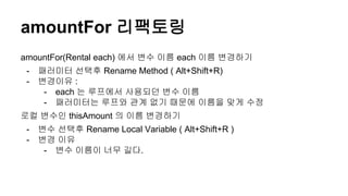 amountFor 리팩토링
amountFor(Rental each) 에서 변수 이름 each 이름 변경하기
- 패러미터 선택후 Rename Method ( Alt+Shift+R)
- 변경이유 :
- each 는 루프에서 사용되던 변수 이름
- 패러미터는 루프와 관계 없기 때문에 이름을 맞게 수정
로컬 변수인 thisAmount 의 이름 변경하기
- 변수 선택후 Rename Local Variable ( Alt+Shift+R )
- 변경 이유
- 변수 이름이 너무 길다.
 
