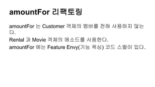amountFor 리팩토링
amountFor 는 Customer 객체의 멤버를 전혀 사용하지 않는
다.
Rental 과 Movie 객체의 메소드를 사용한다.
amountFor 에는 Feature Envy(기능 욕심) 코드 스멜이 있다.
 