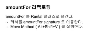 amountFor 리팩토링
amountFor 를 Rental 클래스로 옮긴다.
- 커서를 amountFor signature 로 이동한다.
- Move Method ( Alt+Shift+V ) 를 실행한다.
 