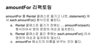 amountFor 리팩토링
amountFor 를 Rental 클래스로 옮기고 나면, statement() 에
서 each.amountFor() 형식으로 불린다.
a. Rental 클래스로 옮기기 전에는 … amountFor(each)
형식이어서 영어 문장의 어순과 일치한다.
b. Rental 클래스로 옮긴 후에는 each.amountFor() 라서
영어의 어순과 일치하지 않는다.
c. amountFor 메소드의 이름을 바꾸는 것이 좋다.
 