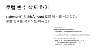 로컬 변수 삭제 하기
statement() 의 thisAmount 로컬 변수를 삭제한다.
로컬 변수를 삭제하는 이유는?
// 리팩토링 후 코드
while (rentals.hasMoreElements()) {
Rental each = (Rental)rentals.nextElement();
frequentRenterPoints += each.getFrequentRenterPoints()
// 이 대여에 대한 요금 계산 결과 표시
result += "t" + each.getMovie().getTitle() + "t" +
String.valueOf(each.getCharge()) + "n";
totalAmount += each.getCharge();
}
 