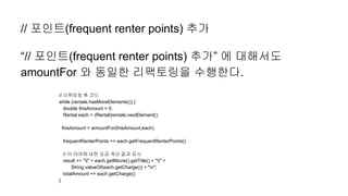 // 포인트(frequent renter points) 추가
“// 포인트(frequent renter points) 추가” 에 대해서도
amountFor 와 동일한 리팩토링을 수행한다.
// 리팩토링 후 코드
while (rentals.hasMoreElements()) {
double thisAmount = 0;
Rental each = (Rental)rentals.nextElement();
thisAmount = amountFor(thisAmount,each)
frequentRenterPoints += each.getFrequentRenterPoints()
// 이 대여에 대한 요금 계산 결과 표시
result += "t" + each.getMovie().getTitle() + "t" +
String.valueOf(each.getCharge()) + "n";
totalAmount += each.getCharge();
}
 