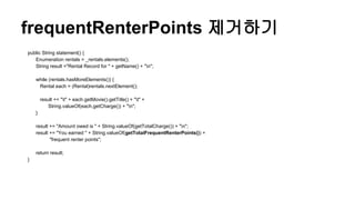 frequentRenterPoints 제거하기
public String statement() {
Enumeration rentals = _rentals.elements();
String result ="Rental Record for " + getName() + "n";
while (rentals.hasMoreElements()) {
Rental each = (Rental)rentals.nextElement();
result += "t" + each.getMovie().getTitle() + "t" +
String.valueOf(each.getCharge()) + "n";
}
result += "Amount owed is " + String.valueOf(getTotalCharge()) + "n";
result += "You earned " + String.valueOf(getTotalFrequentRenterPoints()) +
"frequent renter points";
return result;
}
 