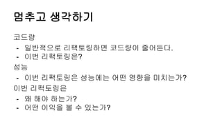 멈추고 생각하기
코드량
- 일반적으로 리팩토링하면 코드량이 줄어든다.
- 이번 리팩토링은?
성능
- 이번 리팩토링은 성능에는 어떤 영향을 미치는가?
이번 리팩토링은
- 왜 해야 하는가?
- 어떤 이익을 볼 수 있는가?
 