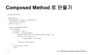 Composed Method 로 만들기
package refactoring;
public class List {
private Object[] _elements = new Object[10];
private boolean _readOnly;
private int _size = 0;
public void Add(Object child) {
if (!_readOnly) {
int newSize = _size + 1;
if (newSize > _elements.length) {
Object[] newElements = new Object[_elements.length + 10];
for (int i = 0; i < _size; i++) {
newElements[i] = _elements[i];
}
_elements = newElements;
}
_elements[_size] = child;
_size++;
}
}
}
출처: Refactoring to Patterns (Joshua Kerievsky )
 
