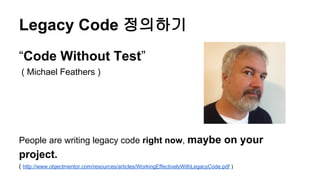 Legacy Code 정의하기
“Code Without Test”
( Michael Feathers )
People are writing legacy code right now, maybe on your
project.
( http://www.objectmentor.com/resources/articles/WorkingEffectivelyWithLegacyCode.pdf )
 