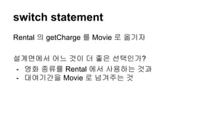 switch statement
Rental 의 getCharge 를 Movie 로 옮기자
설계면에서 어느 것이 더 좋은 선택인가?
- 영화 종류를 Rental 에서 사용하는 것과
- 대여기간을 Movie 로 넘겨주는 것
 