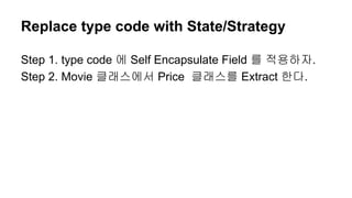 Replace type code with State/Strategy
Step 1. type code 에 Self Encapsulate Field 를 적용하자.
Step 2. Movie 클래스에서 Price 클래스를 Extract 한다.
 