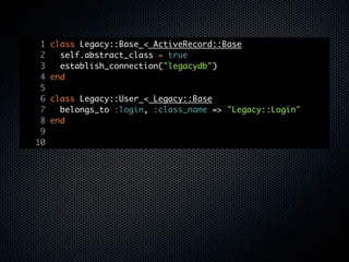 1   class Legacy::Base < ActiveRecord::Base
 2     self.abstract_class = true
 3     establish_connection("legacydb")
 4   end
 5
 6   class Legacy::User < Legacy::Base
 7     belongs_to :login, :class_name => "Legacy::Login"
 8   end
 9
10
 