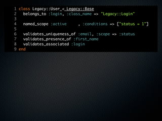 1 class Legacy::User < Legacy::Base
2   belongs_to :login, :class_name => "Legacy::Login"
3
4   named_scope :active     , :conditions => ["status = 1"]
5
6   validates_uniqueness_of :email, :scope => :status
7   validates_presence_of :first_name
8   validates_associated :login
9 end
 