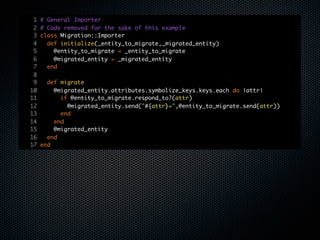 1   # General Importer
 2   # Code removed for the sake of this example
 3   class Migration::Importer
 4     def initialize(_entity_to_migrate,_migrated_entity)
 5       @entity_to_migrate = _entity_to_migrate
 6       @migrated_entity = _migrated_entity
 7     end
 8
 9     def migrate
10       @migrated_entity.attributes.symbolize_keys.keys.each do |attr|
11         if @entity_to_migrate.respond_to?(attr)
12           @migrated_entity.send("#{attr}=",@entity_to_migrate.send(attr))
13         end
14       end
15       @migrated_entity
16     end
17   end
 