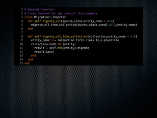1   # General Importer
 2   # Lines removed for the sake of this example
 3   class Migration::Importer
 4     def self.migrate_all(source_class,entity_name = nil)
 5       migrate_all_from_collection(source_class.send(:all),entity_name)
 6     end
 7
 8     def self.migrate_all_from_collection(collection,entity_name = nil)
 9       entity_name ||= collection.first.class.to_s.pluralize
10       collection.each do |entity|
11         result = self.new(entity).migrate
12         result.save!
13       end
14     end
15   end
 