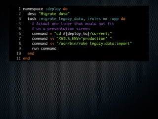1 namespace :deploy do
 2   desc "Migrate data"
 3   task :migrate_legacy_data, :roles => :app do
 4     # Actual one liner that would not fit
 5     # on a presentation screen
 6     command = "cd #{deploy_to}/current;"
 7     command << "RAILS_ENV='production' "
 8     command << "/usr/bin/rake legacy:data:import"
 9     run command
10   end
11 end
 