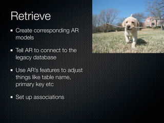 Retrieve
 Create corresponding AR
 models

 Tell AR to connect to the
 legacy database

 Use AR’s features to adjust
 things like table name,
 primary key etc

 Set up associations
 