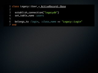 1 class Legacy::User < ActiveRecord::Base
2
3   establish_connection("legacydb")
4   set_table_name :users
5
6   belongs_to :login, :class_name => "Legacy::Login"
7 end
 