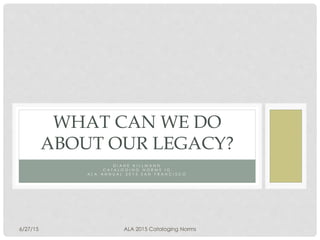 D I A N E H I L L M A N N
C A T A L O G I N G N O R M S I G
A L A A N N U A L 2 0 1 5 S A N F R A N C I S C O
WHAT CAN WE DO
ABOUT OUR LEGACY?
6/27/15 ALA 2015 Cataloging Norms
 