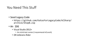 You Need This Stuff
• Seed Legacy Code
• https://github.com/KatasForLegacyCode/kCSharp/
archive/Step0.zip
• An IDE
• Visua...