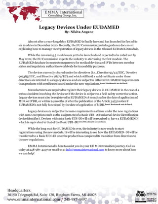 Legacy Devices Under EUDAMED
By: Nikita Angane
Almost after a year-long delay EUDAMED is finally here and has launched its first of its
six modules in December 2020. Recently, the EU Commission posted a guidance document
explaining how to manage the registration of legacy devices in the released EUDAMED module.
While the remaining 5 modules are yet to be launched and expected to be rolled out by
May 2022, the EU Commission expects the industry to start using the first module. The
EUDAMED database increases transparency for medical devices and IVDs between member
states and regulatory authorities worldwide for traceability purposes.
The devices currently cleared under the directives (i.e., Directive 93/42/EEC, Directive
90/385/EEC, and Directive 98/79/EC) and which still hold a valid certificate under these
directives are referred to as legacy devices and are subject to different EUDAMED requirements
than products with certificates issued under the new regulations.Error! Bookmark not defined.
Manufacturers are required to register their legacy devices in EUDAMED in the case of a
serious incident involving the device or if the device is subject to a field safety corrective action.
Legacy devices must also be registered in EUDAMED 18months after the date of application of
MDR or IVDR, or within 24 months of after the publication of the Article 34(3) notice if
EUDAMED is not fully functional by the date of application of MDR.Error! Bookmark not defined.
Legacy devices are subject to the same requirements as those under the new regulations
with some exceptions such as the assignment of a Basic UDI-DI (universal device identification-
device identifier). Devices without a Basic UDI-DI will still be required to have a EUDAMED DI
which is equivalent to that of the Basic UDI-DI.Error! Bookmark not defined.
While the long wait for EUDAMED is over, the industry is now ready to start
registrations using the new module. It will be interesting to see how the EUDAMED -DI will be
transferred to a Basic UDI-DI once the product has completed its transition from directives to
the new regulations.
EMMA International is here to assist you in your EU MDR transition journey. Call us
today at 248-987-4497 or email us at info@emmainternational.com to know more about how
we can help!
 