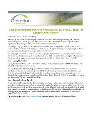 Legacy Electronics Partners with Gibraltar Business Capital for
Legacy Credit Facility
SIOUX FALLS, S.D.--(BUSINESS WIRE)--
With funding completed this week, Legacy Electronics announced today a new partnership with Gibraltar
Business Capital for a new Legacy line of credit that will help fund the company’s planned growth and an
expansion of the memory module and computer product firm’s operations.
Jason Engle, Legacy’s chief executive officer, said, “Gibraltar Business Capital took time to understand our
business and to structure a credit facility that will allow us to add significant strength to our growth plans. We’re
looking forward to a strong and successful relationship with them.”
“It’s gratifying to know that our services can assist Legacy Electronics with the necessary liquidity in order for
them to achieve their business goals,” notes Scott Winicour, COO of Gibraltar Business Capital. “We’re pleased
that we are able to support a wide range of companies in a variety of industry sectors across the U.S.”
About Legacy Electronics
Legacy Electronics offers a full line of flash-based SSD products, and specializes in mSATA (MO-300A), Half-
Slim (MO-297) and standard 2.5” drives.
Headquartered in South Dakota, Legacy Electronics is a U.S.-based, ISO 9001:2000-certified contract
manufacturer, designer and tester of high-speed, high-density memory modules, printed circuit boards, and
other computer products. Legacy Electronics holds several patents and trademarks, including those for its
Canopy® chip-stacking process technology, and its Multiple Device Canopy® (MDC®) for embedded computing
and high-density VLP (very low profile) modules.
About Gibraltar Business Capital
Headquartered in Chicago, Gibraltar Business Capital is a privately held, middle-market lender providing small-
to-medium-sized business owners fresh and accessible capital alternatives to a commercial bank loan. With fast,
flexible asset-based lending and factoring solutions, Gibraltar delivers lines of credit and specialized funding that
allow enterprise to meet their business objectives. Building on its 60-year history, Gibraltar Business Capital is a
multifaceted company strategically positioned with the portfolio, infrastructure, personnel and resources to
support its clients nationwide.
For more information visit www.gibraltarbc.com or contact a Gibraltar Business Development Officer
 