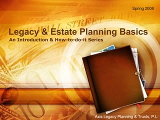 Legacy & Estate Planning Basics An Introduction & How-to-do-it Series Spring 2008 Axis Legacy Planning & Trusts, P.L. 