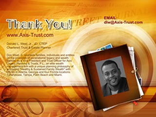 www.Axis-Trust.com Donald L. West, Jr., JD, CTEP Chartered Trust & Estate Planner Don West, Jr. counsels families, individuals and entities on the principles of generational legacy and wealth transfer as a Vice President and Trust Officer for Axis Legacy Planning & Trusts, P.L., an elite wealth management firm with a unique planning philosophy of promoting "Healthy & Sustained Family Wealth" with offices in Atlanta, Georgia and four Florida locations: Tallahassee, Tampa, Palm Beach and Miami. Thank You! EMAIL: [email_address] 