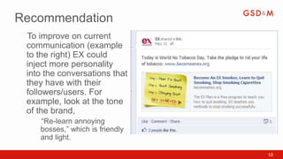 Recommendation
 To improve on current
 •



 communication (example
 to the right) EX could
 inject more personality
 into the conversations that
 they have with their
 followers/users. For
 example, look at the tone
 of the brand,
     “Re-learn annoying
     •



     bosses,” which is friendly
     and light.

                                  10
 