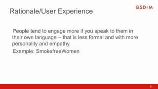 Rationale/User Experience

People tend to engage more if you speak to them in
•



their own language – that is less formal and with more
personality and empathy.
Example: SmokefreeWomen
•




                                                         11
 