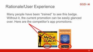 Rationale/User Experience
Many people have been “trained” to see this badge.
Without it, the current promotion can be easily glanced
over. Here are the competitor’s app promotions:




                                                          19
 