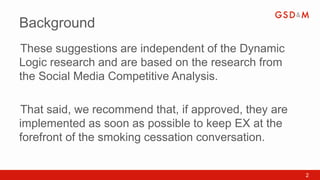 Background
These suggestions are independent of the Dynamic
•



Logic research and are based on the research from
the Social Media Competitive Analysis.

That said, we recommend that, if approved, they are
•



implemented as soon as possible to keep EX at the
forefront of the smoking cessation conversation.


                                                      2
 