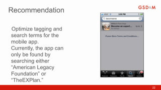 Recommendation

Optimize tagging and
•



search terms for the
mobile app.
Currently, the app can
only be found by
searching either
“American Legacy
Foundation” or
“TheEXPlan.”
                         22
 