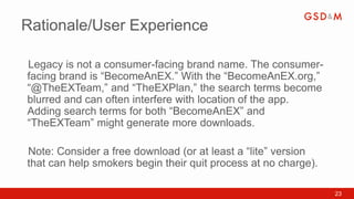 Rationale/User Experience

Legacy is not a consumer-facing brand name. The consumer-
•



facing brand is “BecomeAnEX.” With the “BecomeAnEX.org,”
“@TheEXTeam,” and “TheEXPlan,” the search terms become
blurred and can often interfere with location of the app.
Adding search terms for both “BecomeAnEX” and
“TheEXTeam” might generate more downloads.

Note: Consider a free download (or at least a “lite” version
•



that can help smokers begin their quit process at no charge).

                                                                23
 
