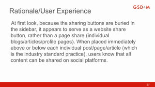 Rationale/User Experience
At first look, because the sharing buttons are buried in
•



the sidebar, it appears to serve as a website share
button, rather than a page share (individual
blogs/articles/profile pages). When placed immediately
above or below each individual post/page/article (which
is the industry standard practice), users know that all
content can be shared on social platforms.



                                                           27
 