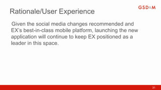 Rationale/User Experience
Given the social media changes recommended and
•



EX’s best-in-class mobile platform, launching the new
application will continue to keep EX positioned as a
leader in this space.




                                                        31
 