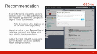 Recommendation
 Search for terms relevant to smoking
 •


 cessation (ex: “Need to quit smoking”)
 and respond @ mentions, using hash
 tags to start a conversation.

      Note: @ mentions will be displayed on
      •


      the EX twitter profile page publicly

 Keep track of who was Tweeted (excel
 database perhaps), and follow up 3
 days later to check up on them.

 Also, if they are relevant, incorporate
 •


 current Twitter Trends into posts to
 reach a larger audience.



                                              6
 